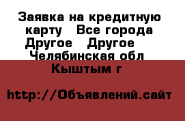 Заявка на кредитную карту - Все города Другое » Другое   . Челябинская обл.,Кыштым г.